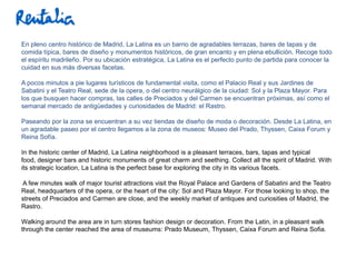En pleno centro histórico de Madrid, La Latina es un barrio de agradables terrazas, bares de tapas y de
comida típica, bares de diseño y monumentos históricos, de gran encanto y en plena ebullición. Recoge todo
el espíritu madrileño. Por su ubicación estratégica, La Latina es el perfecto punto de partida para conocer la
cuidad en sus más diversas facetas.

A pocos minutos a pie lugares turísticos de fundamental visita, como el Palacio Real y sus Jardines de
Sabatini y el Teatro Real, sede de la opera, o del centro neurálgico de la ciudad: Sol y la Plaza Mayor. Para
los que busquen hacer compras, las calles de Preciados y del Carmen se encuentran próximas, así como el
semanal mercado de antigüedades y curiosidades de Madrid: el Rastro.

Paseando por la zona se encuentran a su vez tiendas de diseño de moda o decoración. Desde La Latina, en
un agradable paseo por el centro llegamos a la zona de museos: Museo del Prado, Thyssen, Caixa Forum y
Reina Sofía.

In the historic center of Madrid, La Latina neighborhood is a pleasant terraces, bars, tapas and typical
food, designer bars and historic monuments of great charm and seething. Collect all the spirit of Madrid. With
its strategic location, La Latina is the perfect base for exploring the city in its various facets.

A few minutes walk of major tourist attractions visit the Royal Palace and Gardens of Sabatini and the Teatro
Real, headquarters of the opera, or the heart of the city: Sol and Plaza Mayor. For those looking to shop, the
streets of Preciados and Carmen are close, and the weekly market of antiques and curiosities of Madrid, the
Rastro.

Walking around the area are in turn stores fashion design or decoration. From the Latin, in a pleasant walk
through the center reached the area of museums: Prado Museum, Thyssen, Caixa Forum and Reina Sofia.
 