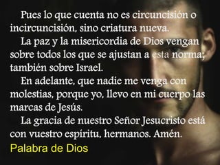 Pues lo que cuenta no es circuncisión o 
incircuncisión, sino criatura nueva. 
La paz y la misericordia de Dios vengan 
so...