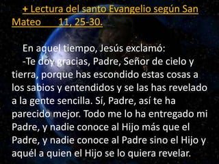 + Lectura del santo Evangelio según San 
Mateo 11, 25-30. 
En aquel tiempo, Jesús exclamó: 
-Te doy gracias, Padre, Señor ...
