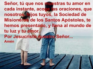 Señor, tú que nos muestras tu amor en 
cada instante, acoge las oraciones, que 
nosotros, hijos tuyos, la Sociedad de 
Mis...
