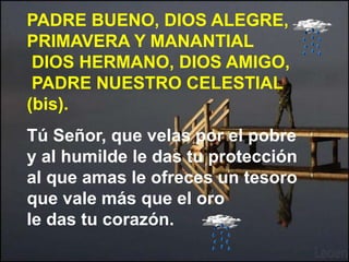 PADRE BUENO, DIOS ALEGRE, 
PRIMAVERA Y MANANTIAL 
DIOS HERMANO, DIOS AMIGO, 
PADRE NUESTRO CELESTIAL 
(bis). 
Tú Señor, qu...