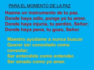 PARA EL MOMENTO DE LA PAZ 
Hazme un instrumento de tu paz. 
Donde haya odio, ponga yo tu amor, 
Donde haya injuria, tu per...