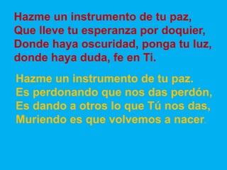 Hazme un instrumento de tu paz, 
Que lleve tu esperanza por doquier, 
Donde haya oscuridad, ponga tu luz, 
donde haya duda...