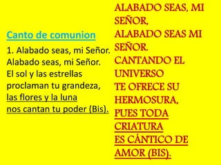 Canto de comunion 
1. Alabado seas, mi Señor. 
Alabado seas, mi Señor. 
El sol y las estrellas 
proclaman tu grandeza, 
la...