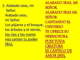 2. Alabado seas, mi 
Señor. 
Alabado seas, 
mi Señor. 
Los pájaros y el bosque, 
los árboles y el viento, 
los ríos y los ...