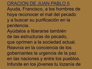 ORACION DE JUAN PABLO II 
Ayuda, Francisco, a los hombres de 
hoya reconocer el mal del pecado 
y a buscar su purificación...