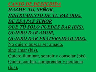 CANTO DE DESPEDIDA 
HAZME, TÚ, SEÑOR, 
INSTRUMENTO DE TU PAZ (BIS). 
DE ESA PAZ SEÑOR 
QUE TÚ SOLO PUEDES DAR (BIS). 
QUIE...