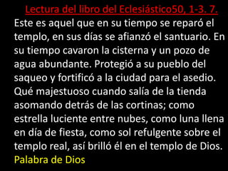Lectura del libro del Eclesiástico50, 1-3. 7. 
Este es aquel que en su tiempo se reparó el 
templo, en sus días se afianzó...