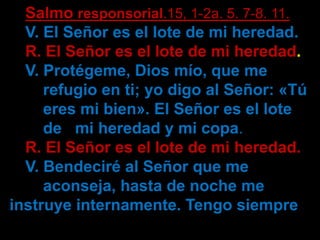 Salmo responsorial.15, 1-2a. 5. 7-8. 11. 
V. El Señor es el lote de mi heredad. 
R. El Señor es el lote de mi heredad. 
V....
