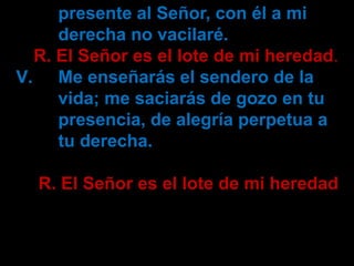 presente al Señor, con él a mi 
derecha no vacilaré. 
R. El Señor es el lote de mi heredad. 
V. Me enseñarás el sendero de...