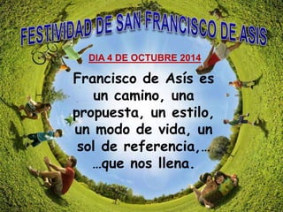 DIA 4 DE OCTUBRE 2014 
Francisco de Asís es 
un camino, una 
propuesta, un estilo, 
un modo de vida, un 
sol de referencia,… 
…que nos llena. 
 