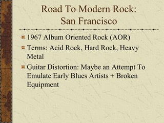 Road To Modern Rock: 
San Francisco 
1967 Album Oriented Rock (AOR) 
Terms: Acid Rock, Hard Rock, Heavy 
Metal 
Guitar Distortion: Maybe an Attempt To 
Emulate Early Blues Artists + Broken 
Equipment 
 