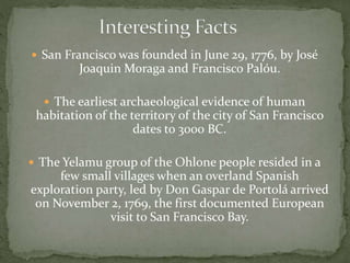  San Francisco was founded in June 29, 1776, by José 
Joaquin Moraga and Francisco Palóu. 
 The earliest archaeological evidence of human 
habitation of the territory of the city of San Francisco 
dates to 3000 BC. 
 The Yelamu group of the Ohlone people resided in a 
few small villages when an overland Spanish 
exploration party, led by Don Gaspar de Portolá arrived 
on November 2, 1769, the first documented European 
visit to San Francisco Bay. 
 