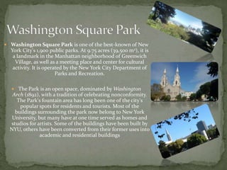  Washington Square Park is one of the best-known of New 
York City's 1,900 public parks. At 9.75 acres (39,500 m2), it is 
a landmark in the Manhattan neighborhood of Greenwich 
Village, as well as a meeting place and center for cultural 
activity. It is operated by the New York City Department of 
Parks and Recreation. 
 The Park is an open space, dominated byWashington 
Arch (1892), with a tradition of celebrating nonconformity. 
The Park's fountain area has long been one of the city's 
popular spots for residents and tourists. Most of the 
buildings surrounding the park now belong to New York 
University, but many have at one time served as homes and 
studios for artists. Some of the buildings have been built by 
NYU, others have been converted from their former uses into 
academic and residential buildings 
 