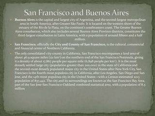  Buenos Aires is the capital and largest city of Argentina, and the second-largest metropolitan 
area in South America, after Greater São Paulo. It is located on the western shore of the 
estuary of the Río de la Plata, on the continent's southeastern coast. The Greater Buenos 
Aires conurbation, which also includes several Buenos Aires Province districts, constitutes the 
third-largest conurbation in Latin America, with a population of around fifteen and a half 
million. 
 San Francisco, officially the City and County of San Francisco, is the cultural, commercial 
and financial center of Northern California. 
 The only consolidated city-county in California, San Francisco encompasses a land area of 
about 46.9 square miles (121 km2) on the northern end of the San Francisco Peninsula, giving 
it a density of about 17,867 people per square mile (6,898 people per km2). It is the most 
densely settled large city (population greater than 200,000) in the state of California and 
the second-most densely populated major city in the United States after New York City. San 
Francisco is the fourth-most populous city in California, after Los Angeles, San Diego and San 
Jose, and the 14th-most populous city in the United States—with a Census-estimated 2013 
population of 837,442. The city and its surroundings are known as the San Francisco Bay Area, 
part of the San Jose-San Francisco-Oakland combined statistical area, with a population of 8.5 
million 
 