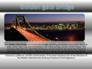 The Golden Gate Bridge is a suspension bridge spanning the Golden Gate strait, the mile-wide, 
three-mile-long channel between San Francisco Bay and the Pacific Ocean. The 
structure links the U.S. city of San Francisco, on the northern tip of the San Francisco 
Peninsula, to Marin County, bridging both U.S. Route 101 and California State Route 
1 across the strait. The bridge is one of the most internationally recognized symbols of San 
Francisco, California, and the United States. It has been declared one of theWonders of 
the Modern World by the American Society of Civil Engineers.[ 
 