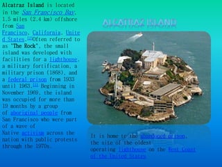 Alcatraz Island is located 
in the San Francisco Bay, 
1.5 miles (2.4 km) offshore 
from San 
Francisco, California, Unite 
d States.[2]Often referred to 
as "The Rock", the small 
island was developed with 
facilities for a lighthouse, 
a military fortification, a 
military prison (1868), and 
a federal prison from 1933 
until 1963.[5] Beginning in 
November 1969, the island 
was occupied for more than 
19 months by a group 
of aboriginal people from 
San Francisco who were part 
of a wave of 
Native activism across the 
nation with public protests 
through the 1970s. 
It is home to the abandoned prison, 
the site of the oldest 
operating lighthouse on the West Coast 
of the United States 
 