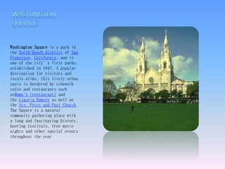 Washington Square is a park in 
the North Beach district of San 
Francisco, California, and is 
one of the city’s first parks, 
established in 1847. A popular 
destination for visitors and 
locals alike, this lively urban 
oasis is bordered by sidewalk 
cafes and restaurants such 
asMama's (restaurant) and 
the Liguria Bakery as well as 
the Sts. Peter and Paul Church. 
The Square is a natural 
community gathering place with 
a long and fascinating history, 
hosting festivals, free movie 
nights and other special events 
throughout the year 
 