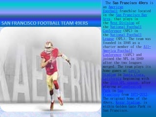 The San Francisco 49ers is 
an American 
football franchise located 
in the San Francisco Bay 
Area, that plays in 
the West Division of 
the National Football 
Conference (NFC) in 
the National Football 
League (NFL). The team was 
founded in 1946 as a 
charter member of the All- 
America Football 
Conference (AAFC) and 
joined the NFL in 1949 
after the two leagues 
merged. The team plays its 
home games at Levi's 
Stadium in Santa Clara, 
California beginning with 
the 2014 NFL season, after 
playing atCandlestick 
Park in San 
Francisco from 1971-2013. 
The original home of the 
49ers, Kezar Stadium, is 
within Golden Gate Park in 
San Francisco. 
 