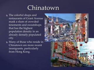  The colorful shops and
restaurants of Grant Avenue
mask a slum of crowded
tenements and sweatshops
that has the highest
population density in an
already densely populated
city.
 Many of those who reside in
Chinatown are more recent
immigrants, particularly
from Hong Kong.
Chinatown
 