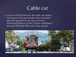  An icon of San Francisco, the cable car system
forms part of the intermodal urban transport
network operated by the San Francisco
Municipal Railway. Of the 23 lines established
between 1873 and 1890, only three remain.
Cable car
 