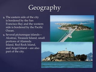Geography
 The eastern side of the city
is bordered by the San
Francisco Bay and the western
side is bordered by the Pacific
Ocean.
 Several picturesque islands—
Alcatraz, Treasure Island, small
portions of Alameda
Island, Red Rock Island,
and Angel Island—are also
part of the city.
 
