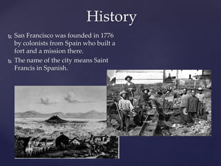 History
 San Francisco was founded in 1776
by colonists from Spain who built a
fort and a mission there.
 The name of the city means Saint
Francis in Spanish.
 