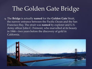  The Bridge is actually named for the Golden Gate Strait,
the narrow entrance between the Pacific Ocean and the San
Francisco Bay. The strait was named by explorer and U.S.
Army officer John C. Frémont, who marvelled at its beauty
in 1846—two years before the discovery of gold in
California.
The Golden Gate Bridge
 