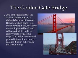 One of the reasons that the
Golden Gate Bridge is so
visible is because of its color.
However, when plans were
initially being made, the Navy
wanted it painted black and
yellow so that it would be
easily visible for passing
ships. The bridge was instead
painted international orange,
because it fits in better with
the surroundings.
The Golden Gate Bridge
 