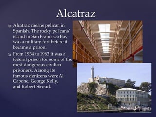  Alcatraz means pelican in
Spanish. The rocky pelicans’
island in San Francisco Bay
was a military fort before it
became a prison.
 From 1934 to 1963 it was a
federal prison for some of the
most dangerous civilian
prisoners. Among its
famous denizens were Al
Capone, George Kelly,
and Robert Stroud.
Alcatraz
 