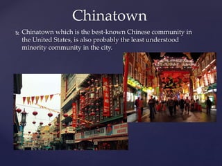 Chinatown which is the best-known Chinese community in
the United States, is also probably the least understood
minority community in the city.
Chinatown
 