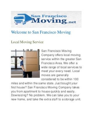 Welcome to San Francisco Moving
Local Moving Service
San Francisco Moving
Company offers local moving
service within the greater San
Francisco Area. We offer a
wide range of local services to
meet your every need. Local
moves are generally
considered to be within 100
miles and within the same state. Just bought your
first house? San Francisco Moving Company takes
you from apartment to house quickly and easily.
Downsizing? No problem. We can take you to your
new home, and take the extra stuff to a storage unit.

 