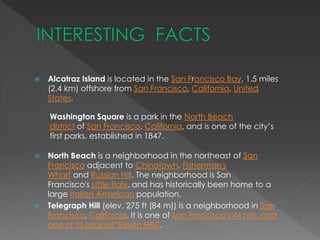  Alcatraz Island is located in the San Francisco Bay, 1.5 miles 
(2.4 km) offshore from San Francisco, California, United 
States. 
Washington Square is a park in the North Beach 
district of San Francisco, California, and is one of the city’s 
first parks, established in 1847. 
 North Beach is a neighborhood in the northeast of San 
Francisco adjacent to Chinatown, Fisherman's 
Wharf and Russian Hill. The neighborhood is San 
Francisco's Little Italy, and has historically been home to a 
large Italian American population. 
 Telegraph Hill (elev. 275 ft (84 m)) is a neighborhood in San 
Francisco, California. It is one of San Francisco's 44 hills, and 
one of its original "Seven Hills". 
 