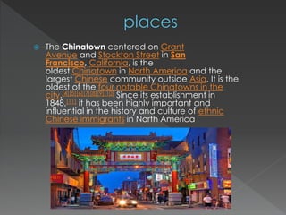  The Chinatown centered on Grant 
Avenue and Stockton Street in San 
Francisco, California, is the 
oldest Chinatown in North America and the 
largest Chinese community outside Asia. It is the 
oldest of the four notable Chinatowns in the 
city.[4][5][6][7][8][9][10] Since its establishment in 
1848,[11] it has been highly important and 
influential in the history and culture of ethnic 
Chinese immigrants in North America 
 