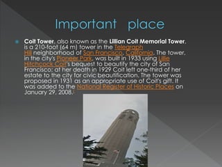  Coit Tower, also known as the Lillian Coit Memorial Tower, 
is a 210-foot (64 m) tower in the Telegraph 
Hill neighborhood of San Francisco, California. The tower, 
in the city's Pioneer Park, was built in 1933 using Lillie 
Hitchcock Coit's bequest to beautify the city of San 
Francisco; at her death in 1929 Coit left one-third of her 
estate to the city for civic beautification. The tower was 
proposed in 1931 as an appropriate use of Coit's gift. It 
was added to the National Register of Historic Places on 
January 29, 2008.[ 
 