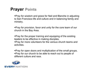 Prayer Points
  Pray for wisdom and grace for Neil and Blanche in adjusting
 to San Francisco life and culture and in balancing family and
 ministry.

  Pray for provision, favor and unity for the core team of our
 church in the Bay Area.

  Pray for the proper training and equipping of the existing
 leaders to be effective in making disciples.
  Pray for more volunteers for the various church teams and
 activities.

  Pray for open doors and multiplication of the small groups.
  Pray for our church to be able to reach out to people of
 different culture and race.
 