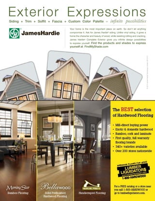 Exterior Expressions
Siding + Trim + Soffit + Fascia + Custom Color Palette =                  infinite possibilities
                                  Your home is the most important place on earth. So don’t let anything
                                  compromise it. Ask for James Hardie® siding. Unlike vinyl siding, it gives a
                                  home the character and beauty of wood, while resisting rotting and cracking.
                                  James Hardie® Complete Exterior gives you infinite design possibilities
                                                  Find the products and shades to express
                                  to express yourself.
                                  yourself at FindMyShade.com




                                                                                                                 © 2010 James Hardie Technology Limited. AD10101
 