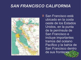 SAN FRANCISCO CALIFORNIA

            ➲   San Francisco está
                ubicado en la costa
                oeste de los Estados
                Unidos, en la punta
                de la península de
                San Francisco e
                incluye importantes
                tramos del océano
                Pacífico y la bahía de
                San Francisco dentro
                de sus fronteras.
 