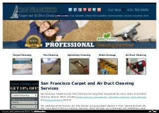 Call Now 415-766-9686 
San Francisco Carpet and Air Duct Cleaning 
Services 
San Francisco Carpet and Air Duct Cleaning has long been recognized for many years of excellent 
cleaning services which includes carpet cleaning, tile cleaning, upholstery cleaning, water damage 
and air duct cleaning services. 
Our professional technicians are fully trained and guaranteed experts in their respective fields. We 
also have state of the art cleaning machines which will give you a thorough and satisfactory clean 
BBooookk OOnnlliinnee aanndd 
GET 10% OFF! 
I Need: 
Carpet Cleaning 
I want you to come at: 
Month 
Day 
CARPET CLEANING TILE CLEANING UPHOLSTERY CLEANING WATER DAMAGE AIR DUCT CLEANING BLOG 
Carpet Cleaning Tile Cleaning Upholstery Cleaning Water Damage Air Duct Cleaning 
Do you need professional PDFs? Try PDFmyURL! 
 