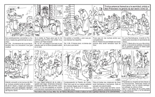 Todos estamos llamados a la santidad, pídele a
San Francisco la gracia de ser santo como él.

Sus predicaciones convierten a muchos y hasta las golondrinas le escuchan.

Va a visitar al Papa para que le de
permiso para formar una orden muy
pobre y el Papa acepta.

Era pobre y humilde, y aún sus pocos bienes los repartía.

Puso paz en las luchas entre sus
compatriotas.

Mc.3,8b ...Al enterarse de lo que hacía ,
también fue a su encuentro una gran
multitud.

Mt. 18,18ª Les aseguro que todo lo que
ustedes aten en la tierra quedará atado
en el cielo.

Tob. 4,8b. Si tienes poco, no temas dar
de lo poco que tienes.

Mt.5,9. Felices los que trabajan por la paz
porque ellos serán llamados hijos de
Dios.

Intentó convertir a los turcos de África. Incluso predicó ante el sultán.

En sus viajes enfermó de la vista y
quedó casi ciego. Entonces compuso
el poema del Hno. Sol y la Hna. Luna.

Contemplando la Pasión de Cristo, Para él todas las creaturas de Dios
Dios hizo que en su cuerpo salieran eran hermanos y hermanos. Sólo el
las mismas llagas que en Jesús.
pecado era abominable.

Mt.28,18. Vayan, y hagan que todos los
pueblos sean mis discípulos, bautizándolos en el nombre del Padre y del Hijo y
del Espíritu Santo.

Ecli.17,10. Por eso alabarán su nombre
y proclamarán la grandeza de sus obras.

de Gal.6,17b. Yo llevo en mi cuerpo las
cicatrices Jesús.

Dan.3,57. Obras todas del Señor, bendíganlo, alábenlo, ensálcenlo eternamente.

Para volver a Dios, la Casa «Ntra. Sra. de Fátima» (Rosario), te invita a realizar un retiro espiritual. Informate al Tel. (0341)4510546.

En una Nochebuena, inventó el Pesebre para recordar el nacimiento de
Jesús.
Lc.2,7.Y María dio a luz a su Hijo primogénito, lo envolvió en pañales y lo acostó
en un pesebre, porque no había lugar
para ellos en el albergue.

Previendo su muerte se hizo llevar a
la Porciúncula. Desnudo sobre la
dura piedra, con un manto andrajoso entregó su alma a Dios.
Sab.3,1. Las almas de los justos están
en las manos de Dios, y no los afectará
ningún tormento.

 