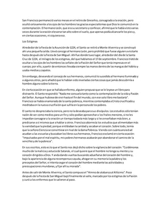 San Franciscopermanecióvariosmesesenel retirode Grecehio,consagradoalaoración,pero
ocultócelosamente alosojosde loshombreslasgraciasespecialísimasque Diosle comunicóenla
contemplación.El hermanoLeón,que erasusecretario yconfesor,afirmóque le habíavistovarias
vecesdurante laoraciónelevarse tanaltosobre el suelo,que apenaspodíaalcanzarle lospiesy,
enciertasocasiones,ni siquieraeso.
Los Estigmas
Alrededorde lafiestade laAsunciónde 1224, el Santo se retiróa Monte Alverniayse construyó
ahí una pequeñacelda.Llevóconsigoal hermanoLeón,peroprohibióque fuese alguienavisitarle
hasta despuésde lafiestade SanMiguel.Ahífue donde tuvolugar,alrededordel díade laSanta
Cruz de 1224, el milagrode losestigmas,del que hablamosel 17de septiembre.Franciscotratóde
ocultara losojosde loshombreslasseñalesde laPasióndel Señorque teníaimpresasenel
cuerpo;por ello,apartir de entoncesllevabasiempre lasmanosdentrode lasmangasdel hábitoy
usaba mediasyzapatos.
Sinembargo,deseandoel consejode sushermanos,comunicólosucedidoal hermanoIluminadoy
a algunosotros,peroañadióque le habían sidoreveladasciertascosasque jamásdescubriríaa
hombre algunosobre latierra.
En ciertaocasiónen que se hallabaenfermo,alguienpropusoque se le leyese unlibropara
distraerle.El Santorespondió:"Nadame consuelatantocomola contemplaciónde lavidayPasión
del Señor.Aunque hubiesede vivirhastael findel mundo,conese sololibrome bastaría".
Franciscose había enamoradode lasanta pobreza,mientrascontemplabaaCristocrucificadoy
meditabaenlanuevacrucifixiónque sufríaenlapersonade lospobres.
El santono despreciabalaciencia,peronoladeseabaparasus discípulos.Losestudiossólotenían
razón de ser comomediosparaun finy sólopodíanaprovechara losfrailesmenores,si noles
impedíanconsagrara la oraciónun tiempotodavíamás largoy si lesenseñabanmásbien,a
predicarse así mismosque ahablar a otros.Franciscoaborrecía los estudiosque alimentabanmás
la vanidadque lapiedad,porque entibiabanlacaridady secabanel corazón.Sobre todo,temía
que la señoraCienciase convirtiese enrival de ladamaPobreza.Viendoconcuántaansiedad
acudían a las escuelasybuscabanloslibrossushermanos,Franciscoexclamóenciertaocasión:
"Impulsadosporel mal espíritu,mispobreshermanosacabaránporabandonarel caminode la
sencillezyde lapobreza".
En sus escritos,estoesloque el Santonos dejódichosobre lavigilanciadel corazón:“Cuidémonos
muchode lamaliciay astuciade Satanás, el cual quiere que el hombre notengasumente y su
corazón dirigidosaDios.Y andadando vueltasbuscandoadueñarse delcorazóndel hombre y,
bajola aparienciade algunarecompensaoayuda,ahogaren su memorialapalabray los
preceptosdel Señor,e intentacegarel corazóndel hombre mediantelasactividadesy
preocupacionesmundanas,yfijarallísumorada”.
Antesde salirde Monte Alvernia,el Santocompusoel "Himnode alabanzaal Altísimo".Poco
despuésde lafiestade SanMiguel bajófinalmente al valle,marcadoporlosestigmasde laPasión
y curó a los enfermosque le salieronal paso.
 
