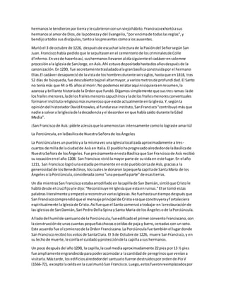 hermanosle tendieronportierrayle cubrieronconun viejohábito.Franciscoexhortóasus
hermanosal amor de Dios,de lapobrezay del Evangelio,"porencimade todaslasreglas",y
bendijoatodossusdiscípulos,tantoa lospresentescomoalos ausentes.
Murió el 3 de octubre de 1226, despuésde escucharlalecturade la Pasióndel SeñorsegúnSan
Juan.Franciscohabía pedidoque le sepultasenenel cementeriode loscriminalesde Colle
d'lnferno.Envezde hacerloasí, sushermanosllevaronal díasiguiente el cadáverensolemne
procesiónala iglesiade SanJorge,enAsís.Ahí estuvodepositadohastadosañosdespuésde la
canonización.En1230, fue secretamentetrasladadoalagran basílicaconstruidapor el hermano
Elías.El cadáver desaparecióde lavistade loshombresdurante seissiglos,hastaque en1818, tras
52 días de búsqueda,fue descubiertobajoel altarmayor,a variosmetrosde profundidad.El Santo
no teníamás que 44 o 45 añosal morir.No podemosrelataraquíni siquieraenresumen,la
azarosa y brillante historiade laOrdenque fundó.Digamossimplemente que sustresramas:lade
losfrailesmenores,lade losfrailesmenorescapuchinosylade losfrailesmenoresconventuales
formanel institutoreligiosomásnumerosoque existe actualmente enlaIglesia.Y,segúnla
opinióndel historiadorDavidKnowles,al fundarese instituto,SanFrancisco"contribuyómásque
nadie a salvara la Iglesiade ladecadenciayel desordenenque habíacaído durante la Edad
Media".
¡San Franciscode Asís: pídele aJesúsque loamemostan intensamente comololograste amartú!
La Porciúncula,enlaBasílicade NuestraSeñorade losÁngeles
La Porciúnculaesunpuebloya la mismavezunaiglesialocalizadaaproximadamente atres-
cuartos de millade laciudadde Asísen Italia.El pueblohaprogresadoalrededorde laBasílicade
NuestraSeñorade losÁngeles.Fue precisamente enestaBasílicaque SanFranciscode Asís recibió
su vocaciónenel año 1208. SanFrancisco viviólamayorparte de suvidaen este lugar.En el año
1211, San Franciscologróuna estadíapermanente eneste pueblocercade Asís,graciasa la
generosidadde losBenedictinos,loscualesle donaronlapequeñacapillade SantaMaría de los
ÁngelesolaPorciúncula,consideradacomo“unapequeñaparte”de esastierras.
Un día mientrasSanFranciscoestabaarrodilladoenlacapillade SanDamián,sintióque Cristole
hablódesde el crucifijoyle dijo:“Reconstruyemi Iglesiaque estaenruinas.”El se tomó estas
palabrasliteralmente yempezóareconstruirvariasIglesias.Nofue hastauntiempodespuésque
San Franciscocomprendióque el mensajeprincipal de Cristoeraque construyerayfortaleciera
espiritualmente laIglesiade Cristo.Asífue que el Santocomenzóatrabajar en larestauraciónde
lasiglesiasde SanDamián,SanPedroDellaSpinaySanta Maria de losÁngelesode laPorciúncula.
Al ladodel humilde santuariode laPorciúncula,fueedificadoel primerconventoFranciscano,con
la construcciónde unascuantas pequeñaschozasoceldasde paja y barro,cercadas con un seto.
Este acuerdo fue el comienzode laOrdenFranciscana.La Porciúnculafue tambiénel lugardonde
San Franciscorecibiólosvotosde SantaClara. El 3 de Octubre de 1226, muere SanFrancisco,y en
su lechode muerte,le confíael cuidadoyprotecciónde la capillaasus hermanos.
Un poco despuésdel año1290, la capilla,lacual mediaaproximadamente 22piespor13 ½ pies
fue ampliamenteengrandecidaparapoderacomodara lacantidadde peregrinosque veníana
visitarla.Mástarde,losedificiosalrededordel santuariofuerondestruidosporordende PioV
(1566-72), exceptolaceldaenla cual murióSan Francisco.Luego,estosfueronreemplazadospor
 