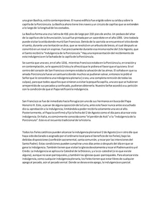 una gran Basílica,estilocontemporáneo.El nuevoedificiofue erigidosobre suceldaysobre la
capillade laPorciúncula.La Basílicaahora tiene tresnavesyun circulode capillasque se extienden
a lo largode lalongitudde loscostados.
La Basílicaformauna cruz latinade 416 piesde largopor 210 piesde ancho.Un pedazodel altar
de la capillaesde la Anunciación,lacual fue pintadaporun sacerdote enel año1393. Uno todavía
puede visitarlaceldadonde murióSanFrancisco.Detrásde la sacristía se encuentrael sitiodonde
el santo,durante una tentaciónse dice,que se revolcóenunarbustode brezo,el cual despuésse
convirtióenunrosal sin espinas.Fue precisamente durante esamismanoche del 2de Agosto,que
el Santorecibióla“Indulgenciade laPorciúncula.”Hayunarepresentacióndel recibimientode
estaindulgenciaenlafachadade la capillade laPorciúncula.
Se cuenta que unavez,enel año 1216, mientrasFranciscoestabaenlaPorciúncula,enoracióny
encontemplación,se le aparecióCristoyle ofrecióque le pidierael favorque el quisiera.Enel
centrodel corazón de San Franciscosiempre estabalasalvaciónde lasalmas.El soñabaen que su
amada Porciúnculafuese unsantuariodonde muchosse pudieransalvar,entoncesle pidióal
Señorque le concedieraunaindulgenciaplenaria( osea,una completaremisiónde todaslas
culpas),paraque todos aquellosque vinieranavisitarlapequeñacapilla,unavezque se hubieran
arrepentidode suspecadosyconfesado,pudieranobtenerla.NuestroSeñoraccedióasu petición
con la condiciónde que el Paparatificarálaindulgencia.
San Franciscose fue de inmediatohaciaPerugiaconunode sus hermanosenbuscadel Papa
HonorioIII.Este,a pesar de algunaoposiciónde laCuria,ante este favornunca antesescuchado
diosu aprobacióna la Indulgencia,limitándolaapoderrecibirlasolamenteunavezal año.
Posteriormente,el Papalaconfirmóyfijolafechadel 2 de Agostocomo el día para alcanzar esta
indulgencia.EnItalia,escomúnmente conocidacomo“el perdónde Asís”o la “indulgenciade la
Porciúncula”.Este esel recuentotradicional de lahistoria.
Todoslos fielescatólicospuedenalcanzarlaindulgenciaplenariael 2 de Agosto(oen otrodía que
haya sidodeclaradooasignadopor el ordinariolocal parael beneficiode losfieles),bajolas
debidasdisposiciones(confesiónsacramental,santacomunión,yrezarpor lasintencionesdel
SantoPadre).Estas condicionespuedencumplirse unosdíasantesodespuésdel díaenque se
gana la indulgencia.Tambiéntienenque visitarlaiglesiadevotamenteyrezarel Padrenuestroyel
Credo.La Indulgenciase aplicaala Catedral de laDiócesis,ya la co-catedral (si esque existe
alguna),aunque noseanparroquiales,ytambiénlasiglesiasquasi-parroquiales.Paraalcanzaresta
indulgencia,comocualquierindulgenciaplenaria,losfielestienenque estarlibresde cualquier
apegoal pecado,aúnal pecadovenial.Donde se deseaesteapego,laindulgenciaesparcial.
 