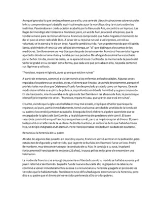 Aunque ignorabaloque teníaque hacer para ello,unaserie de clarasinspiracionessobrenaturales
le hizocomprenderque labatallaespiritualempiezaporlamortificaciónylavictoriasobre los
instintos.Paseándoseenciertaocasiónacaballopor la llanurade Asís,encontróa un leproso.Las
llagasdel mendigoaterrorizaronaFrancisco;pero,envezde huir,se acercó al leproso,que le
tendíala mano para recibirunalimosna.Franciscocomprendióque habíallegadoel momentode
dar el paso al amor radical de Dios.A pesar de su repulsanatural a losleprosos,venciósu
voluntad,se le acercóy le dioun beso.Aquellocambiósuvida.Fue ungestomovidoporel Espíritu
Santo,pidiéndole aFranciscounacalidadde entrega,un"sí" que distingue alossantosde los
mediocres. SanBuenaventuranosdice que despuésde este evento,Franciscofrecuentabalugares
apartadosdonde se lamentabayllorabapor suspecados.Desahogandosualmafue escuchado
por el Señor.Un día, mientrasoraba,se le aparecióJesúscrucificado.Lamemoriade lapasióndel
Señorse grabó ensu corazón de tal forma,que cada vezque pensabaenello,nopodía contener
sus lágrimasysollozos.
"Francisco,reparami Iglesia,puesyavesque estáenruinas"
A partirde entonces,comenzóavisitaryservira losenfermosenloshospitales.Algunasveces
regalabaa lospobressusvestidos,otras,el dineroque llevaba.Lesservíadevotamente,porque el
profetaIsaías nosdice que Cristocrucificadofue despreciadoytratadocomo un leproso.De este
mododesarrollabasuespíritude pobreza,suprofundosentidode humildadysugrancompasión.
En ciertaocasión,mientrasorabaenla iglesiade SanDamiánenlas afuerasde Asís,le parecióque
el crucifijole repetíatresveces:"Francisco,reparami casa, puesyavesque está enruinas".
El santo,viendoque laiglesiase hallabaenmuymal estado,creyóque el Señorqueríaque la
reparase;así pues,partióinmediatamente,tomóunabuenacantidadde vestidosde latiendade
su padre y losvendiójuntoconsucaballo.Enseguidallevóel dineroal pobre sacerdote que se
encargabade laiglesiade SanDamián,y le pidiópermisode quedarseavivirconél.El buen
sacerdote consintióenque Franciscose quedase conél,perose negóaaceptar el dinero.El joven
lodepositóenel alféizarde laventana.PedroBernardone,al enterarsede loque habíahechosu
hijo,se dirigióindignadoaSanDamián.PeroFranciscohabía tenidobuencuidadode ocultarse.
Renunciaa laherenciade su padre
Al cabo de algunosdíaspasadosen oracióny ayuno,Franciscovolvióaentrar en lapoblación,pero
estabatan desfiguradoymal vestido,que lagente se burlabade él comosi fuese unloco.Pedro
Bernardone,muydesconcertadoporlaconductade su hijo,le condujoasu casa, le golpeó
furiosamente(Franciscoteníaentonces25años),le pusogrillosenlospiesyle encerróenuna
habitación.
La madre de Franciscose encargóde ponerle enlibertadcuandosumaridose hallabaausente yel
jovenretornóa SanDamián.Su padre fue de nuevoa buscarle ahí, le golpeóenlacabezay le
conminóa volverinmediatamenteasucasa o a renunciara su herenciaypagarle el preciode los
vestidosque le habíatomado.Francisconotuvo dificultadalgunaenrenunciarala herencia,pero
dijoa su padre que el dinerode losvestidospertenecíaaDiosy a lospobres.
 