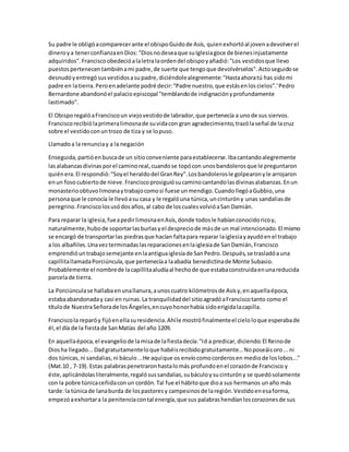 Su padre le obligóacomparecerante el obispoGuidode Asís, quienexhortóal jovenadevolverel
dineroya tenerconfianzaenDios:"Diosnodeseaque suIglesiagoce de bienesinjustamente
adquiridos".Franciscoobedecióalaletra laordendel obispoyañadió:"Los vestidosque llevo
puestospertenecentambiénami padre,de suerte que tengoque devolvérselos".Actoseguidose
desnudóyentregósusvestidosasupadre,diciéndolealegremente:"Hastaahoratú has sidomi
padre en latierra.Peroenadelante podré decir:“Padre nuestro,que estásenloscielos”.'Pedro
Bernardone abandonóel palacioepiscopal "temblandode indignaciónyprofundamente
lastimado".
El ObisporegalóaFranciscoun viejovestidode labrador,que pertenecía a unode sus siervos.
Franciscorecibiólaprimeralimosnade suvidacon gran agradecimiento,trazólaseñal de lacruz
sobre el vestidoconuntrozo de tiza y se lopuso.
Llamadoa la renunciay a la negación
Enseguida,partióenbuscade un sitioconveniente paraestablecerse.Ibacantandoalegremente
lasalabanzasdivinasporel caminoreal,cuandose topócon unosbandolerosque le preguntaron
quiénera.El respondió:"Soyel heraldodel GranRey".Losbandolerosle golpearonyle arrojaron
enun foso cubiertode nieve.Franciscoprosiguiósucaminocantandolasdivinasalabanzas.Enun
monasterioobtuvolimosnaytrabajocomosi fuese unmendigo.CuandollegóaGubbio,una
personaque le conocía le llevóasu casa y le regalóuna túnica,uncinturóny unas sandaliasde
peregrino.Franciscolosusódosaños,al cabo de loscualesvolvióaSan Damián.
Para reparar la iglesia,fueapedirlimosnaenAsís,donde todosle habíanconocidoricoy,
naturalmente,hubode soportarlasburlasyel despreciode másde un mal intencionado.El mismo
se encargó de transportarlas piedrasque hacían faltapara reparar laiglesiayayudóenel trabajo
a los albañiles.Unavezterminadaslasreparacionesenlaiglesiade SanDamián,Francisco
emprendióuntrabajosemejante enlaantiguaiglesiade SanPedro.Después,se trasladóauna
capillitallamadaPorciúncula,que pertenecíaa laabadía benedictinade Monte Subasio.
Probablemente el nombrede lacapillitaaludíaal hechode que estabaconstruidaenunareducida
parcelade tierra.
La Porciúnculase hallabaenunallanura,aunoscuatro kilómetrosde Asísy,enaquellaépoca,
estabaabandonaday casi en ruinas.La tranquilidaddel sitioagradóaFranciscotanto como el
títulode NuestraSeñorade losÁngeles,encuyohonorhabía sidoerigidalacapilla.
Franciscola reparóy fijóenellasuresidencia.Ahíle mostrófinalmenteel cieloloque esperabade
él,el día de la fiestade SanMatías del año 1209.
En aquellaépoca,el evangeliode lamisade lafiestadecía:"Id a predicar,diciendo:El Reinode
Diosha llegado...Dadgratuitamenteloque habéisrecibidogratuitamente...Noposeáisoro...ni
dos túnicas,ni sandalias,ni báculo...He aquíque os envíocomocorderosen mediode loslobos..."
(Mat.10 , 7-19). Estas palabraspenetraronhastalomás profundoenel corazónde Francisco y
éste,aplicándolasliteralmente,regalósussandalias,subáculoysucinturóny se quedósolamente
con la pobre túnicaceñidaconun cordón.Tal fue el hábitoque dioa sus hermanos unaño más
tarde:la túnicade lanaburda de lospastoresy campesinosde laregión.Vestidoenesaforma,
empezóaexhortara la penitenciacontal energía,que sus palabrashendíanloscorazonesde sus
 