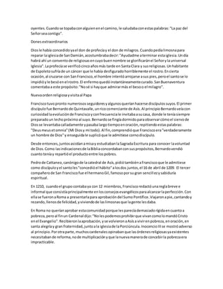 oyentes.Cuandose topabaconalguienenel camino, le saludabaconestaspalabras:"La paz del
Señorseacontigo".
Donesextraordinarios
Diosle había concedidoyael don de profecíay el don de milagros.Cuandopedíalimosnapara
reparar laiglesiade SanDamián,acostumbrabadecir:"Ayudadme aterminar estaiglesia.Undía
habrá ahí un conventode religiosasencuyobuennombre se glorificaránel Señorylauniversal
Iglesia".Laprofecíase verificócincoañosmás tarde en SantaClara y susreligiosas.Unhabitante
de Espoletosufríade un cáncer que le había desfiguradohorriblemente el rostro.Encierta
ocasión,al cruzarse con SanFrancisco,el hombre intentóarrojarse asus pies,peroel santose lo
impidióyle besóenel rostro.El enfermoquedóinstantáneamentecurado.SanBuenaventura
comentabaa este propósito:"Nosé si hayque admirarmás el besoo el milagro".
Nuevaordenreligiosayvisitaal Papa
Franciscotuvopronto numerososseguidoresyalgunosqueríanhacerse discípulossuyos.El primer
discípulofue Bernardode Quintavalle,unricocomerciante de Asís.Al principioBernardoveíacon
curiosidadlaevoluciónde Franciscoyconfrecuenciale invitabaasucasa, donde le teníasiempre
preparadoun lechopróximoal suyo.Bernardose fingíadormidoparaobservarcómoel siervode
Diosse levantabacalladamente ypasabalargotiempoenoración,repitiendoestaspalabras:
"Deusmeusetomnia"(Mi Diosy mi todo).Al fin,comprendióque Franciscoera"verdaderamente
un hombre de Dios"y enseguidale suplicóque le admitiese cornodiscípulo.
Desde entonces,juntosasistíanamisay estudiabanlaSagradaEscritura para conocer lavoluntad
de Dios.Como lasindicacionesde laBibliaconcordabanconsuspropósitos,Bernardovendió
cuanto teníay repartióel productoentre lospobres.
Pedrode Cattaneo,canónigode lacatedral de Asís,pidiótambiénaFranciscoque le admitiese
como discípuloyel santoles"concedióel hábito"alosdos juntos,el 16 de abril de 1209. El tercer
compañerode San Franciscofue el hermanoGil,famosoporsu gran sencillezysabiduría
espiritual.
En 1210, cuandoel grupo contabaya con 12 miembros,Franciscoredactóunareglabreve e
informal que consistíaprincipalmente enlosconsejosevangélicosparaalcanzarlaperfección.Con
ellase fueronaRoma a presentarlapara aprobacióndel SumoPontífice.Viajaronapie,cantandoy
rezando,llenosde felicidad,yviviendode laslimosnasque lagente lesdaba.
En Roma no queríanaprobar estacomunidadporque lesparecíademasiadorígidaencuantoa
pobreza,peroal finun Cardenal dijo:"Nolespodemosprohibirque vivancomolomandóCristo
enel Evangelio".Recibieronlaaprobación,yse volvieronaAsísa vivirenpobreza,enoración,en
santa alegríay gran fraternidad,juntoala iglesiade laPorciúncula.InocencioIIIse mostróadverso
al principio.Porotraparte,muchoscardenalesopinabanque lasórdenesreligiosasyaexistentes
necesitabande reforma,node multiplicaciónyque lanuevamanerade concebirla pobrezaera
impracticable.
 