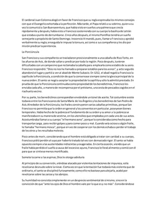 El cardenal JuanColonnaalegó enfavorde Franciscoque su reglaexpresabalosmismosconsejos
con que el Evangelioexhortabaala perfección.Mástarde,el Paparelatóa su sobrino,quienasu
vezlocomunicóa SanBuenaventura,que habíavistoensueñosunapalmeraque crecía
rápidamente ydespués,habíavistoa Franciscososteniendoconsucuerpola basílicade Letrán
que estabaa punto de derrumbarse.Cincoañosdespués,el mismoPontífice tendríaunsueño
semejante apropósitode SantoDomingo.InocencioIIImandó,pues,llamaraFranciscoy aprobó
verbalmentesuregla;enseguidale impusolatonsura,así comoa suscompañerosylesdiopor
misiónpredicarlapenitencia.
La Porciúncula
San Franciscoy suscompañerosse trasladaronprovisionalmente aunacabaña de RivoTorto, en
lasafuerasde Asís, de donde salíana predicarportoda la región.Pocodespués,tuvieron
dificultadesconuncampesinoque reclamabalacabañapara emplearlacomoestablode suasno.
Franciscorespondió:"Diosnonosha llamadoa prepararestablosparalosasnos",y acto seguido
abandonóel lugary partióa veral abadde Monte Subasio.En 1212, el abad regalóa Franciscola
capillade laPorciúncula,acondiciónde que la conservase siempre comolaiglesiaprincipal de la
nuevaorden.El santo se negóa aceptar la propiedadde lacapillitaysólolaadmitióprestada.En
pruebade que la Porciúnculacontinuabacomopropiedadde losbenedictinos,Franciscoles
enviabacadaaño, a manerade recompensaporel préstamo,unacestade pescadoscogidosenel
riachuelovecino.
Por su parte,losbenedictinoscorrespondíanenviándole untonel de aceite.Tal costumbre existe
todavía entre losfranciscanosde SantaMaría de losÁngelesylosbenedictinosde SanPedrode
Asís.Alrededorde laPorciúncula,losfrailesconstruyeronvariascabañasprimitivas,porqueSan
Franciscono permitíaque la ordenengeneral ylosconventosenparticular,poseyesenbienes
temporales.Habíahechode la pobrezael fundamentode suordenysuamor a la pobrezase
manifestabaensumanerade vestirse,enlosutensiliosque empleabayencada unode susactos.
Acostumbraballamara sucuerpo "el hermanoasno",porque loconsiderabacomohechopara
transportarcarga, para recibirgolpesypara comerpoco y mal.Cuandoveía ociosoa algúnfraile,
le llamaba"hermanomosca",porque envezde cooperarcon losdemásechabaa perderel trabajo
de losotros y lesresultabamolesto.
Poco antesde morir,considerandoque el hombre estáobligadoatratar con caridad a su cuerpo,
Franciscopidióperdónal suyopor haberlotratadotal vezcon demasiadorigor.El santo se había
opuestosiempre alasausteridadesindiscretasyexageradas.Enciertaocasión,viendoque un
fraile habíaperdidoel sueñoacausa del excesivo ayuno,Franciscole llevóalimentoycomióconél
para que se sintiesemenosmortificado.
Somete lacarne a lasespinas;Diosle otorgasabiduría
Al principiode suconversión,viéndose atacadoporviolentastentacionesde impureza,solía
revolcarse desnudosobre lanieve.Ciertavezenque latentaciónfue todavíamásviolentaque de
ordinario,el santose disciplinófuriosamente;comoellonobastase paraalejarla,acabópor
revolcarse sobre laszarzasy losabrojos.
Su humildadnoconsistíasimplemente enundespreciosentimental de símismo,sinoenla
convicciónde que "ante losojosde Diosel hombre vale por loque esy no más".Considerándose
 