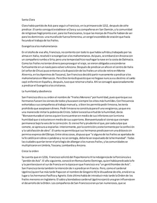 Santa Clara
Clara había partidode Asís para seguira Francisco,enla primaverade 1212, despuésde oírle
predicar.El santo consiguióestableceraClaray suscompañerasen San Damián,y la comunidad
de religiosasllegóprontoaser,para losfranciscanos,loque lasmonjasde Prouille habíande ser
para losdominicos:unamurallade fuerzafemenina,unvergel escondidode oraciónque hacía
fecundoel trabajode losfrailes.
Evangelizaalosmahometanos
En el otoñode ese año,Francisco,nocontentocon todolo que había sufridoytrabajadopor las
almasen Italia,resolvióiraevangelizaralosmahometanos.Asípues,se embarcóenAnconacon
un compañerorumboa Siria;pero una tempestadhizonaufragarlanave enla costa de Dalmacia.
Comolos frailesnoteníandineroparaproseguirel viaje,se vieronobligadosaesconderse
furtivamente enunnavíopara volveraAncona.Despuésde predicarunañoen el centrode Italia
(el señorde Chiusi pusoentoncesaladisposiciónde losfrailesunsitiode retiroenMonte
Alvernia,enlosApeninosde Toscana),SanFranciscodecidiópartirnuevamente apredicaralos
mahometanosenMarruecos.PeroDiosteníadispuestoque nollegase nuncaasu destino:el santo
cayó enfermoenEspañay,después,tuvoque retornaraItalia.Ahí se consagró apasionadamente
a predicarel Evangelioaloscristianos.
La humildadyobediencia
San Franciscodioa su ordenel nombre de "FrailesMenores"porhumildad,puesqueríaque sus
hermanosfuesenlossiervosde todosybuscasensiempre lossitiosmáshumildes.Confrecuencia
exhortabaa suscompañerosal trabajomanual y, si bienlespermitíapedirlimosna,lestenía
prohibidoque aceptasendinero.Pedirlimosnanoconstituíaparaél una vergüenza,yaque era
una manerade imitarla pobrezade Cristo.Sobre laexcelsavirtudde lahumildad,decía:
"Bienaventuradoel siervoaquienloencuentranenmediode susinferioresconlamisma
humildadque si estuviera enmediode sussuperiores.Bienaventuradoel siervoque siempre
permanece bajolavara de la corrección.Es siervofiel yprudente el que,porcadaculpa que
comete,se apresuraa expiarlas:interiormente,porlacontriciónyexteriormenteporlaconfesión
y la satisfacciónde obra".El santo nopermitíaque sus hermanospredicasenenunadiócesissin
permisoexpresodelObispo.Entre otrascosas,dispusoque "si algunode losfrailesse apartabade
la fe católicaenobras o palabrasy no se corregía, deberíaserexpulsadode lahermandad".Todas
lasciudadesqueríantenerel privilegiode albergaralosnuevosfrailes,ylascomunidadesse
multiplicaronenUmbría,Toscana,Lombardiay Ancona.
Crece la orden
Se cuenta que en1216, Franciscosolicitódel PapaHonorioIIIlaindulgenciade laPorciúnculao
"perdónde Asís".El año siguiente,conocióenRomaaSanto Domingo,quienhabíapredicadolafe
y la penitenciaenel surde Francia enla épocaenque Francisco era"un gentilhombre de Asís".
San Franciscotenía tambiénlaintenciónde irapredicarenFrancia. Pero,comoel cardenal
Ugolino(quienfue mástarde Papacon el nombre de GregorioIX) le disuadiese de ello,envióensu
lugara loshermanosPacíficoy Agnelo.Este últimohabíade introducirmás tarde laOrdende los
frailesmenoresenInglaterra.El sabioybondadosocardenal Ugolinoejercióunagraninfluenciaen
el desarrollode laOrden.Loscompañerosde San Franciscoeranya tan numerosos,que se
 