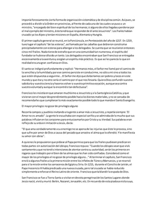 imponíaforzosamente ciertaformade organizaciónsistemáticayde disciplinacomún.Asípues,se
procedióa dividiralaOrdenenprovincias,al frente de cadauna de lascualesse pusoa un
ministro,"encargadodel bienespiritual de loshermanos;si algunode ellosllegabaaperderse por
el mal ejemplodel ministro,éstetendríaque responderde él ante Jesucristo".Losfraileshabían
cruzado ya losAlpesyteníanmisionesenEspaña,AlemaniayHungría.
El primercapítulogeneral se reunió,enlaPorciúncula,enPentecostésdel añode 1217. En 1219,
tuvolugar el capítulo"de las esteras",asíllamadoporlas cabañas que debieronconstruirse
precipitadamente conesterasparaalbergara losdelegados.Se cuentaque se reunieronentonces
cinco mil frailes.Nadatienede extrañoque enunacomunidadtannumerosa,el espíritudel
fundadorse hubiese diluidountanto.Losdelegadosencontrabanque SanFranciscose entregaba
excesivamentealaaventuray exigíanunespíritumáspráctico. Es que así lesparecía lo que en
realidaderaunagran confianzaenDios.
El santose indignóprofundamente yreplicó:"Hermanosmíos,el Señorme llamóporel caminode
la sencillezylahumildadyporese caminopersiste enconducirme,nosóloamí sinoa todoslos
que esténdispuestosaseguirme...El Señorme dijoque deberíamosserpobresylocoseneste
mundoy que ése y nootro sería el caminopor el que nosllevaría.QuieraDiosconfundirvuestra
sabiduríay vuestracienciayhacerosvolvera vuestraprimitivavocación,aunqueseacontra
vuestravoluntadyaunque la encontréistandefectuosa".
Franciscolesinsistíaenque amaran muchísimoa Jesucristoya la SantaIglesiaCatólica,yque
vivieranconel mayordesprendimientoposible hacialosbienesmateriales,ynose cansaba de
recomendarlesque cumplieranlomás exactamente posible todoloque mandael SantoEvangelio.
El mayorprivilegio:nogozarde privilegioalguno
Recorría campos y pueblosinvitandoalagente a amar más a Jesucristo,yrepetíasiempre:'El
Amorno es amado".La gente le escuchabacon especial cariñoyse admirabade lomucho que sus
palabrasinfluíanenloscorazonesparaentusiasmarlosporCristoysu Verdad.Suspalabraseran
reflejode suvidaenimitaciónaJesús,decía:
"El que ama verdaderamente asuenemigonose apenade las injurias que éste le provoca,sino
que sufre por amor de Diosa causa del pecadoque arrastra el almaque loofendió.Yle manifiesta
su amor con obras".
A quienesle propusieronque pidiese al Papapermisoparaque losfrailespudiesenpredicaren
todaspartes sin autorizacióndel obispo,Franciscorepuso:"Cuandolosobisposveanque vivís
santamente yque notenéisintencionesde atentarcontrasu autoridad,seránlosprimerosen
rogaros que trabajéisporel biende lasalmasque leshan sidoconfiadas.Consideradcomoel
mayor de losprivilegiosel nogozarde privilegioalguno..."Al terminarel capítulo,SanFrancisco
envióaalgunosfrailesala primeramisiónentre losinfielesde TúnezyMarruecos,y se reservó
para sí lamisiónentre lossarracenosde Egiptoy Siria.En1215, durante el Conciliode Letrán,el
Papa InocencioIIIhabíapredicadounanuevacruzada,pero tal cruzada se había reducido
simplementeareforzarel ReinoLatinode oriente.Franciscoqueríablandirlaespadade Dios.
San Franciscose fue a Tierra Santa a visitarendevotaperegrinaciónlosSantosLugaresdonde
Jesúsnació,vivióymurió:Belén,Nazaret,Jerusalén,etc.Enrecuerdode estapiadosavisitasuya,
 