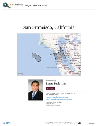 Neighborhood Report




San Francisco, California




                 Presented by
                 Ronny Budiutama


                 Work: (415) 242-8130 | Other: (415) 242-8177 |
                 Fax: (877) 770-0981
                 ronny@ronnybudiutama.com
                 http://www.ronnybudiutama.com
                 Intero Real Estate Services
                 1788 19th Ave
                 San Francisco, CA 94122




                 Copyright 2012 Realtors Property Resource® LLC. All Rights Reserved.
                              Information is not guaranteed. Equal Housing Opportunity.   9/20/2012
 